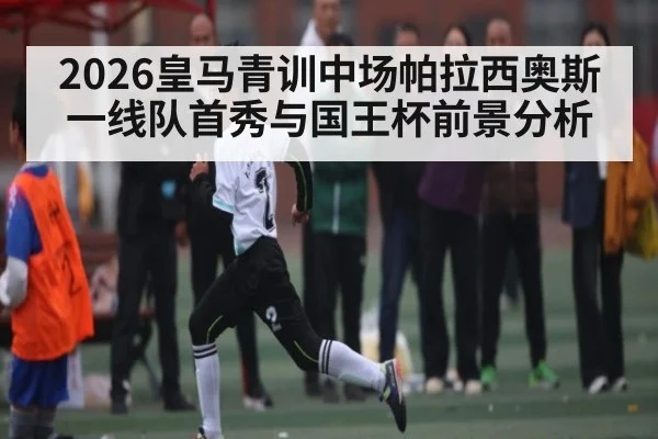 2026皇马青训中场帕拉西奥斯一线队首秀与国王杯前景分析